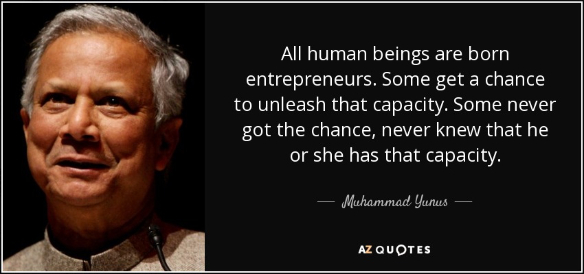 All human beings are born entrepreneurs. Some get a chance to unleash that capacity. Some never got the chance, never knew that he or she has that capacity. - Muhammad Yunus