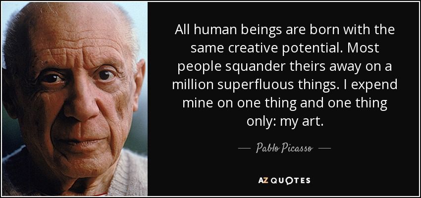All human beings are born with the same creative potential. Most people squander theirs away on a million superfluous things. I expend mine on one thing and one thing only: my art. - Pablo Picasso