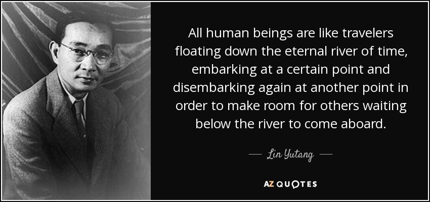 All human beings are like travelers floating down the eternal river of time, embarking at a certain point and disembarking again at another point in order to make room for others waiting below the river to come aboard. - Lin Yutang