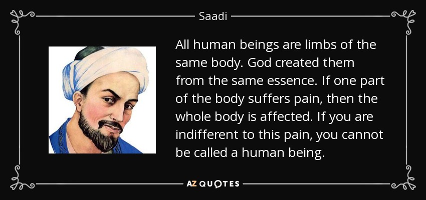 All human beings are limbs of the same body. God created them from the same essence. If one part of the body suffers pain, then the whole body is affected. If you are indifferent to this pain, you cannot be called a human being. - Saadi