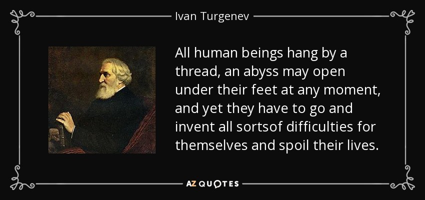 All human beings hang by a thread, an abyss may open under their feet at any moment, and yet they have to go and invent all sortsof difficulties for themselves and spoil their lives. - Ivan Turgenev