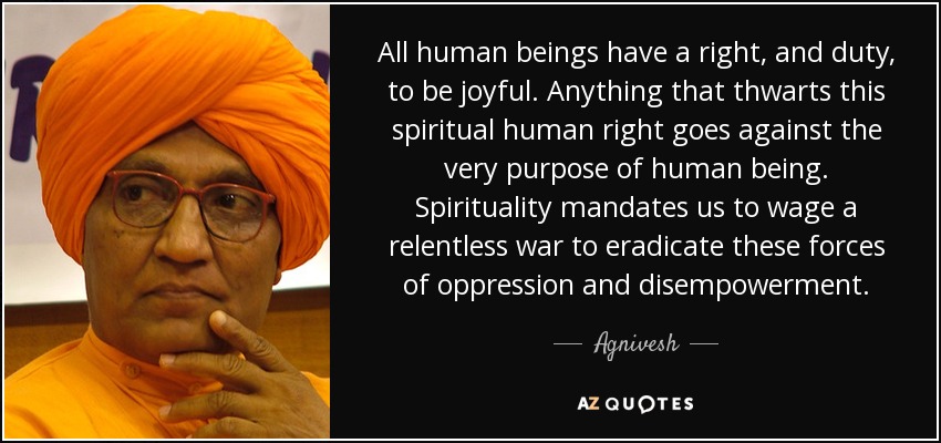 All human beings have a right, and duty, to be joyful. Anything that thwarts this spiritual human right goes against the very purpose of human being. Spirituality mandates us to wage a relentless war to eradicate these forces of oppression and disempowerment. - Agnivesh