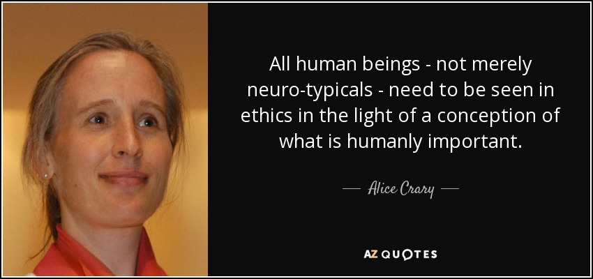 All human beings - not merely neuro-typicals - need to be seen in ethics in the light of a conception of what is humanly important. - Alice Crary