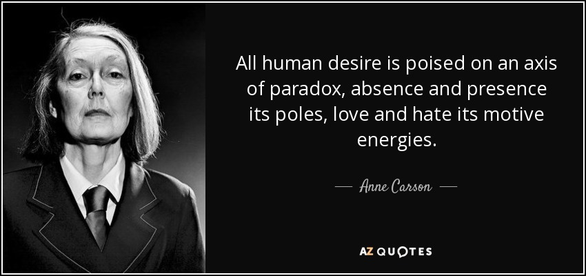 All human desire is poised on an axis of paradox, absence and presence its poles, love and hate its motive energies. - Anne Carson