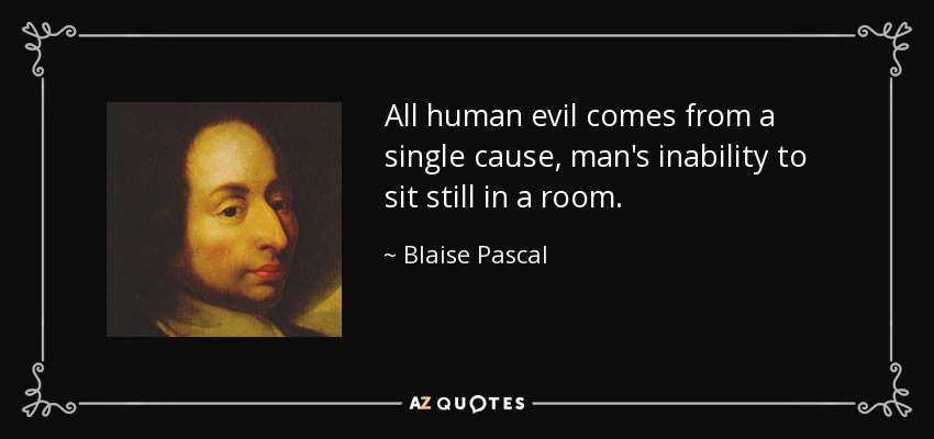 All human evil comes from a single cause, man's inability to sit still in a room. - Blaise Pascal