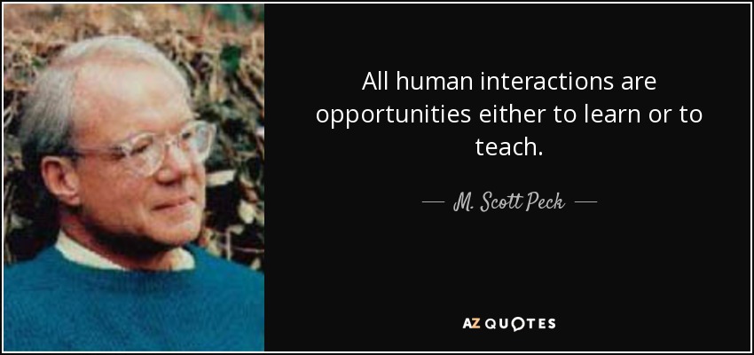 All human interactions are opportunities either to learn or to teach. - M. Scott Peck