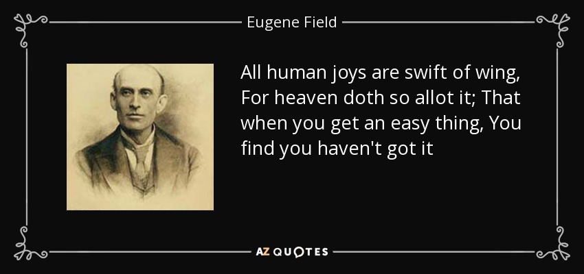 All human joys are swift of wing, For heaven doth so allot it; That when you get an easy thing, You find you haven't got it - Eugene Field