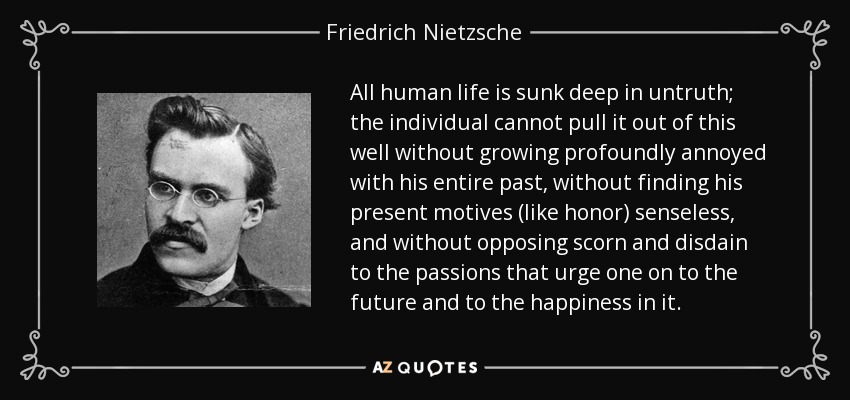 All human life is sunk deep in untruth; the individual cannot pull it out of this well without growing profoundly annoyed with his entire past, without finding his present motives (like honor) senseless, and without opposing scorn and disdain to the passions that urge one on to the future and to the happiness in it. - Friedrich Nietzsche