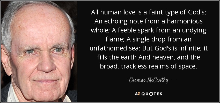 All human love is a faint type of God's; An echoing note from a harmonious whole; A feeble spark from an undying flame; A single drop from an unfathomed sea: But God's is infinite; it fills the earth And heaven, and the broad, trackless realms of space. - Cormac McCarthy