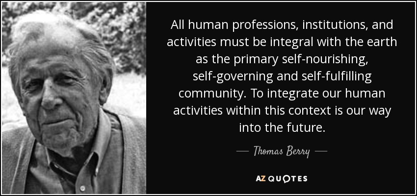 All human professions, institutions, and activities must be integral with the earth as the primary self-nourishing , self-governing and self-fulfilling community. To integrate our human activities within this context is our way into the future. - Thomas Berry