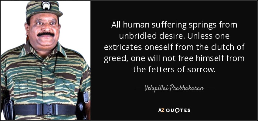 All human suffering springs from unbridled desire. Unless one extricates oneself from the clutch of greed, one will not free himself from the fetters of sorrow. - Velupillai Prabhakaran