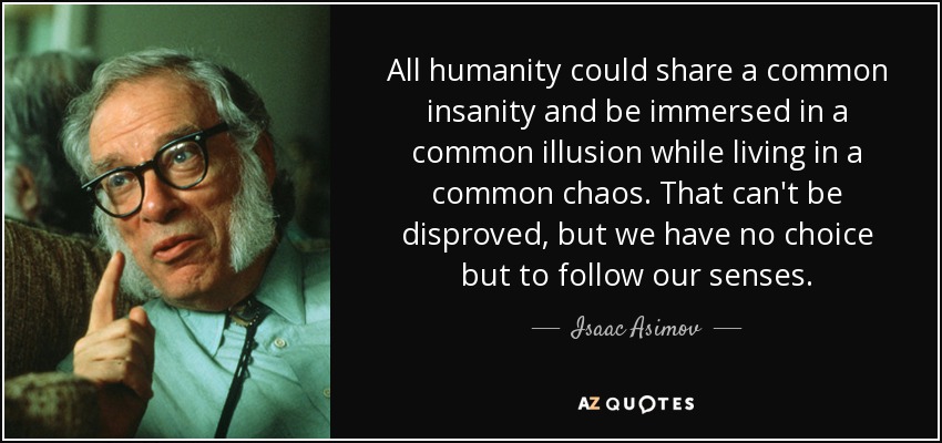 All humanity could share a common insanity and be immersed in a common illusion while living in a common chaos. That can't be disproved, but we have no choice but to follow our senses. - Isaac Asimov