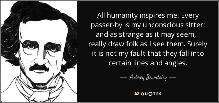 All humanity inspires me. Every passer-by is my unconscious sitter; and as strange as it may seem, I really draw folk as I see them. Surely it is not my fault that they fall into certain lines and angles. - Aubrey Beardsley