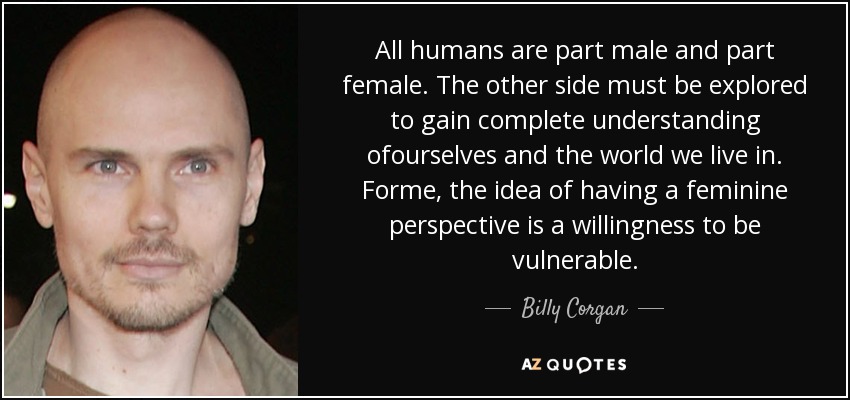 All humans are part male and part female. The other side must be explored to gain complete understanding ofourselves and the world we live in. Forme, the idea of having a feminine perspective is a willingness to be vulnerable. - Billy Corgan