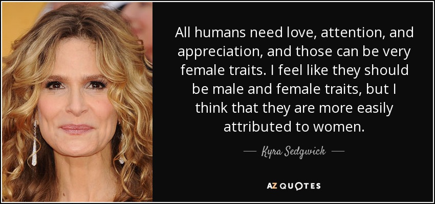 All humans need love, attention, and appreciation, and those can be very female traits. I feel like they should be male and female traits, but I think that they are more easily attributed to women. - Kyra Sedgwick