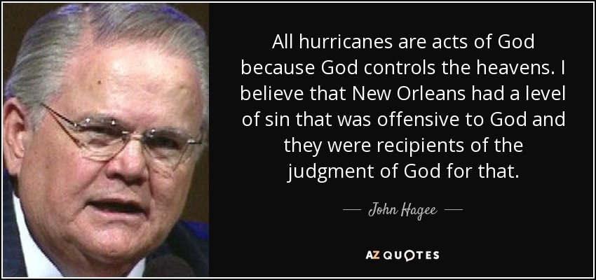 All hurricanes are acts of God because God controls the heavens. I believe that New Orleans had a level of sin that was offensive to God and they were recipients of the judgment of God for that. - John Hagee