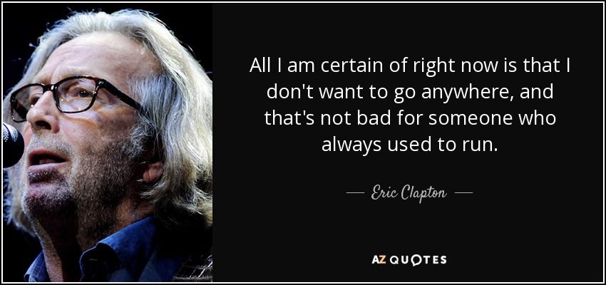 All I am certain of right now is that I don't want to go anywhere, and that's not bad for someone who always used to run. - Eric Clapton