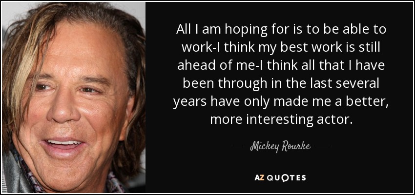 All I am hoping for is to be able to work-I think my best work is still ahead of me-I think all that I have been through in the last several years have only made me a better, more interesting actor. - Mickey Rourke