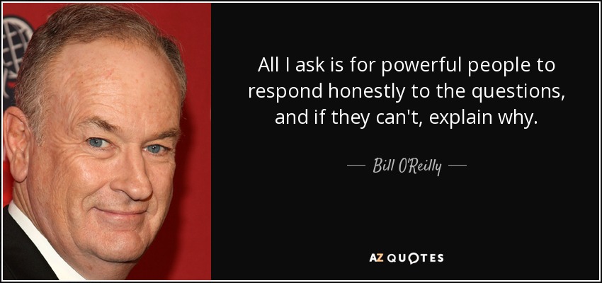 All I ask is for powerful people to respond honestly to the questions, and if they can't, explain why. - Bill O'Reilly
