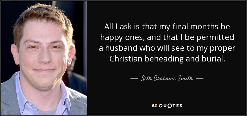 All I ask is that my final months be happy ones, and that I be permitted a husband who will see to my proper Christian beheading and burial. - Seth Grahame-Smith