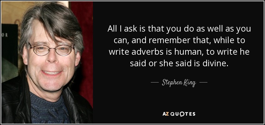 All I ask is that you do as well as you can, and remember that, while to write adverbs is human, to write he said or she said is divine. - Stephen King
