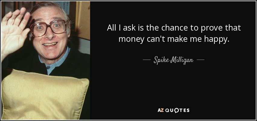 All I ask is the chance to prove that money can't make me happy. - Spike Milligan