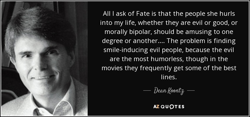 All I ask of Fate is that the people she hurls into my life, whether they are evil or good, or morally bipolar, should be amusing to one degree or another.... The problem is finding smile-inducing evil people, because the evil are the most humorless, though in the movies they frequently get some of the best lines. - Dean Koontz