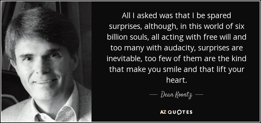 All I asked was that I be spared surprises, although, in this world of six billion souls, all acting with free will and too many with audacity, surprises are inevitable, too few of them are the kind that make you smile and that lift your heart. - Dean Koontz