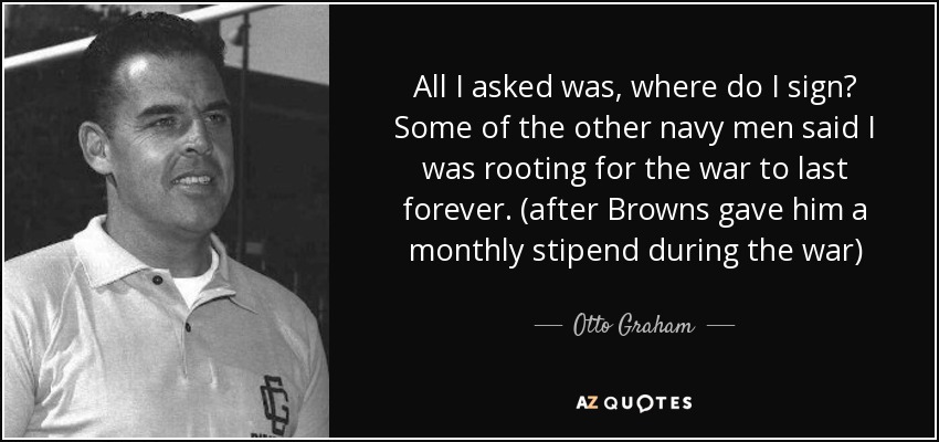 All I asked was, where do I sign? Some of the other navy men said I was rooting for the war to last forever. (after Browns gave him a monthly stipend during the war) - Otto Graham