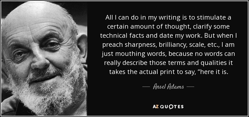 All I can do in my writing is to stimulate a certain amount of thought, clarify some technical facts and date my work. But when I preach sharpness, brilliancy, scale, etc., I am just mouthing words, because no words can really describe those terms and qualities it takes the actual print to say, “here it is. - Ansel Adams