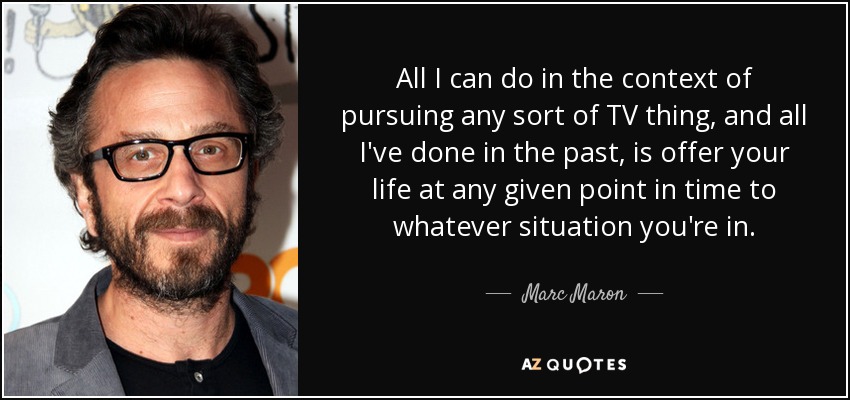 All I can do in the context of pursuing any sort of TV thing, and all I've done in the past, is offer your life at any given point in time to whatever situation you're in. - Marc Maron