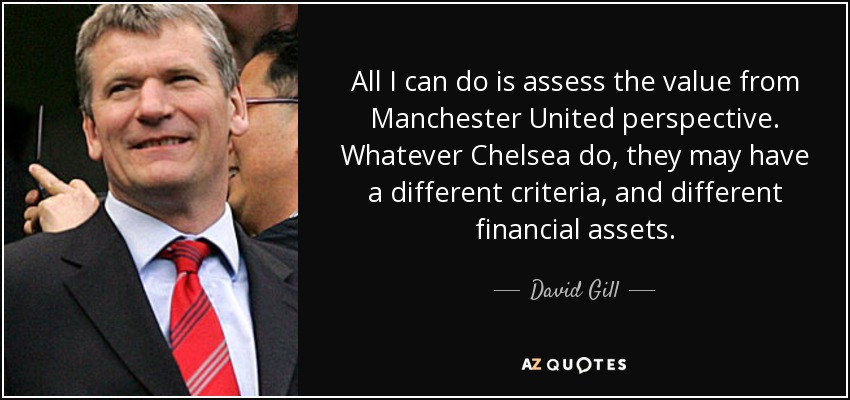 All I can do is assess the value from Manchester United perspective. Whatever Chelsea do, they may have a different criteria, and different financial assets. - David Gill