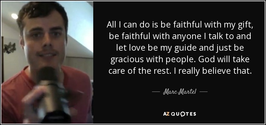 All I can do is be faithful with my gift, be faithful with anyone I talk to and let love be my guide and just be gracious with people. God will take care of the rest. I really believe that. - Marc Martel