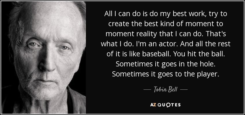 All I can do is do my best work, try to create the best kind of moment to moment reality that I can do. That's what I do. I'm an actor. And all the rest of it is like baseball. You hit the ball. Sometimes it goes in the hole. Sometimes it goes to the player. - Tobin Bell