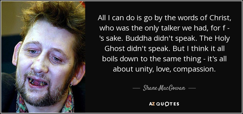All I can do is go by the words of Christ, who was the only talker we had, for f - 's sake. Buddha didn't speak. The Holy Ghost didn't speak. But I think it all boils down to the same thing - it's all about unity, love, compassion. - Shane MacGowan