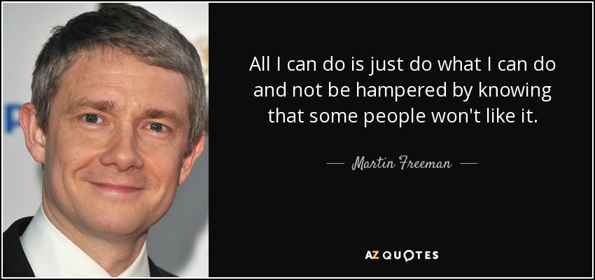 All I can do is just do what I can do and not be hampered by knowing that some people won't like it. - Martin Freeman