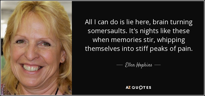 All I can do is lie here, brain turning somersaults. It's nights like these when memories stir, whipping themselves into stiff peaks of pain. - Ellen Hopkins