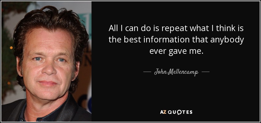 All I can do is repeat what I think is the best information that anybody ever gave me. - John Mellencamp