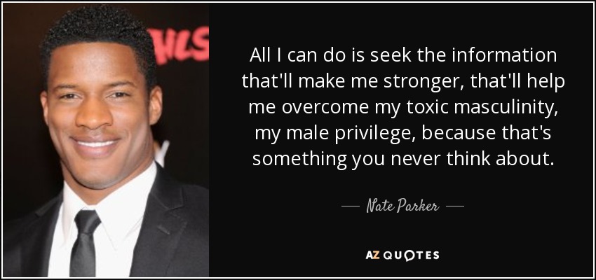 All I can do is seek the information that'll make me stronger, that'll help me overcome my toxic masculinity, my male privilege, because that's something you never think about. - Nate Parker