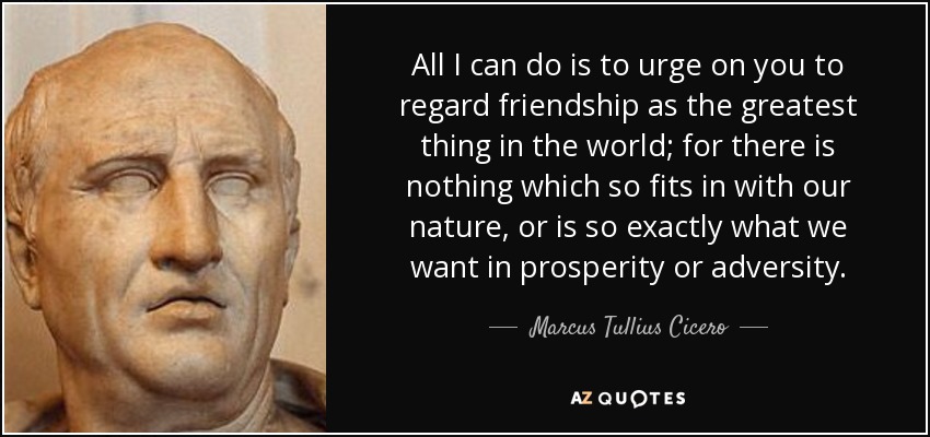 All I can do is to urge on you to regard friendship as the greatest thing in the world; for there is nothing which so fits in with our nature, or is so exactly what we want in prosperity or adversity. - Marcus Tullius Cicero