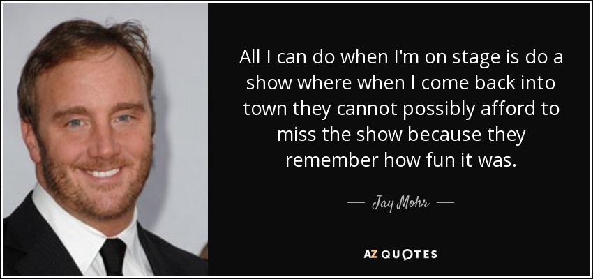 All I can do when I'm on stage is do a show where when I come back into town they cannot possibly afford to miss the show because they remember how fun it was. - Jay Mohr