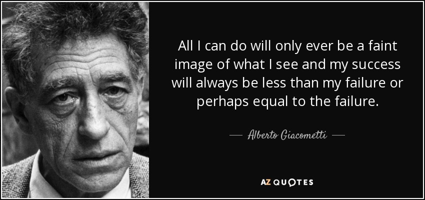 All I can do will only ever be a faint image of what I see and my success will always be less than my failure or perhaps equal to the failure. - Alberto Giacometti