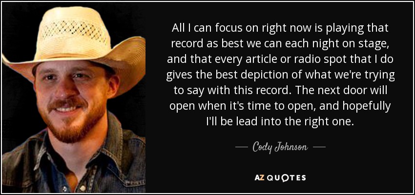 All I can focus on right now is playing that record as best we can each night on stage, and that every article or radio spot that I do gives the best depiction of what we're trying to say with this record. The next door will open when it's time to open, and hopefully I'll be lead into the right one. - Cody Johnson