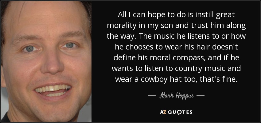 All I can hope to do is instill great morality in my son and trust him along the way. The music he listens to or how he chooses to wear his hair doesn't define his moral compass, and if he wants to listen to country music and wear a cowboy hat too, that's fine. - Mark Hoppus