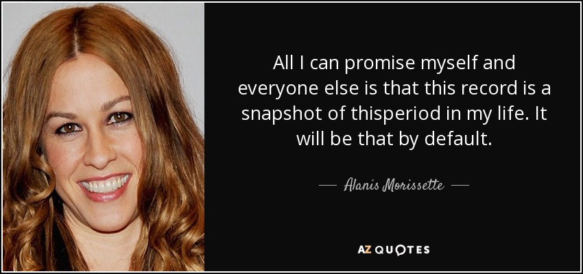 All I can promise myself and everyone else is that this record is a snapshot of thisperiod in my life. It will be that by default. - Alanis Morissette