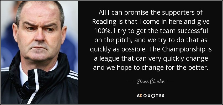 All I can promise the supporters of Reading is that I come in here and give 100%, I try to get the team successful on the pitch, and we try to do that as quickly as possible. The Championship is a league that can very quickly change and we hope to change for the better. - Steve Clarke
