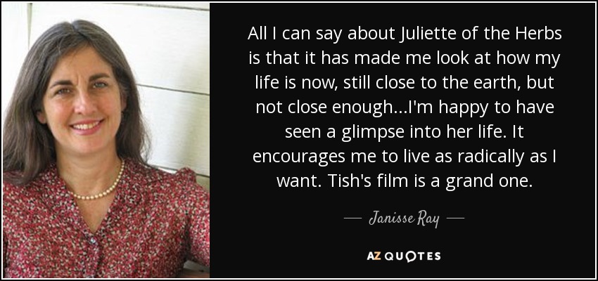 All I can say about Juliette of the Herbs is that it has made me look at how my life is now, still close to the earth, but not close enough...I'm happy to have seen a glimpse into her life. It encourages me to live as radically as I want. Tish's film is a grand one. - Janisse Ray
