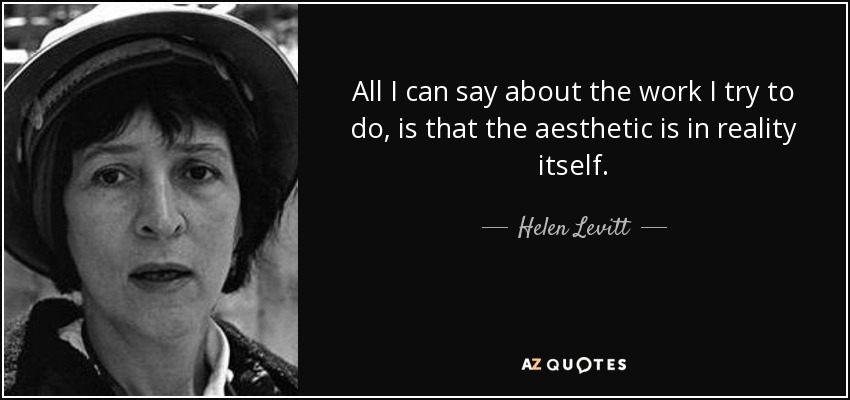 All I can say about the work I try to do, is that the aesthetic is in reality itself. - Helen Levitt