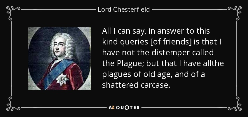 All I can say, in answer to this kind queries [of friends] is that I have not the distemper called the Plague; but that I have allthe plagues of old age, and of a shattered carcase. - Lord Chesterfield