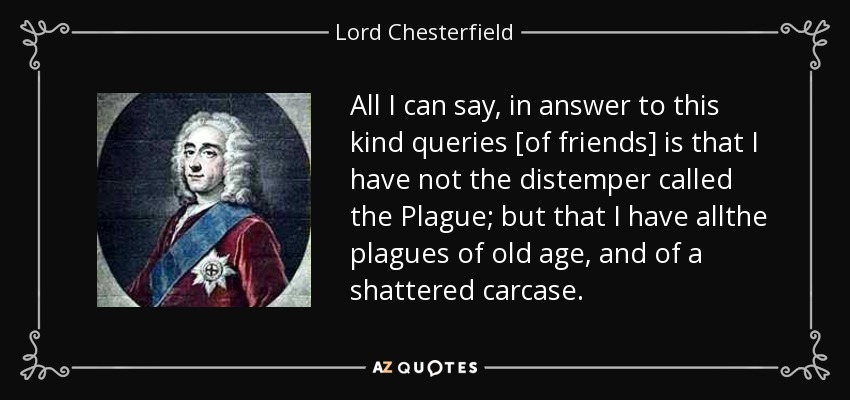 All I can say, in answer to this kind queries [of friends] is that I have not the distemper called the Plague; but that I have allthe plagues of old age, and of a shattered carcase. - Lord Chesterfield